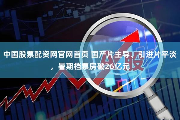 中国股票配资网官网首页 国产片主导、引进片平淡，暑期档票房破26亿元