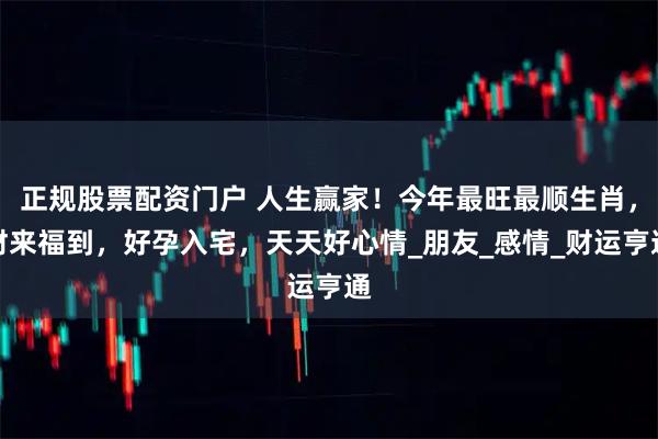 正规股票配资门户 人生赢家！今年最旺最顺生肖，财来福到，好孕入宅，天天好心情_朋友_感情_财运亨通