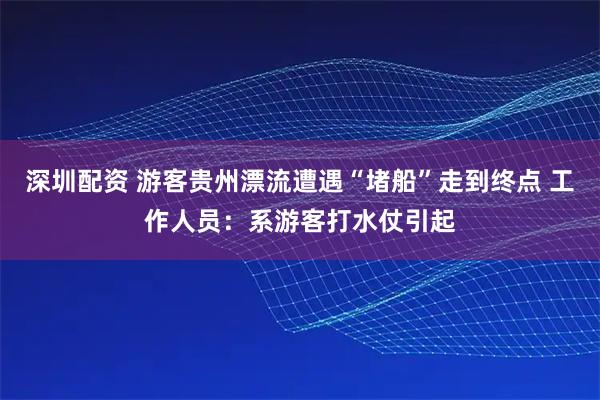 深圳配资 游客贵州漂流遭遇“堵船”走到终点 工作人员：系游客打水仗引起