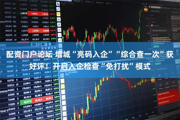 配资门户论坛 增城“亮码入企”“综合查一次”获好评！开启入企检查“免打扰”模式