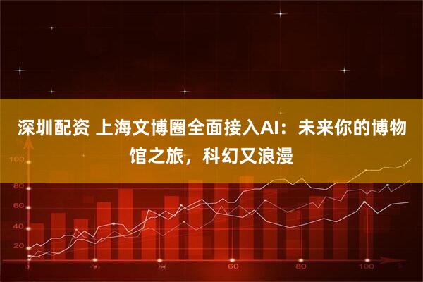 深圳配资 上海文博圈全面接入AI：未来你的博物馆之旅，科幻又浪漫