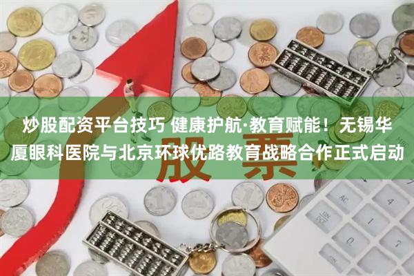 炒股配资平台技巧 健康护航·教育赋能！无锡华厦眼科医院与北京环球优路教育战略合作正式启动