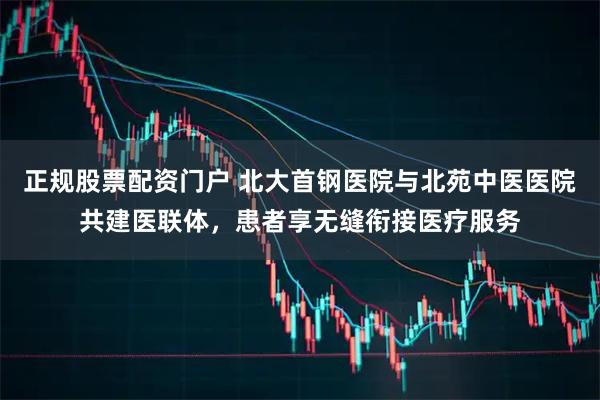 正规股票配资门户 北大首钢医院与北苑中医医院共建医联体，患者享无缝衔接医疗服务