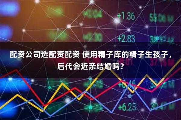 配资公司选配资配资 使用精子库的精子生孩子，后代会近亲结婚吗？