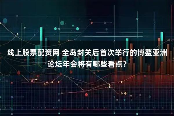线上股票配资网 全岛封关后首次举行的博鳌亚洲论坛年会将有哪些看点?